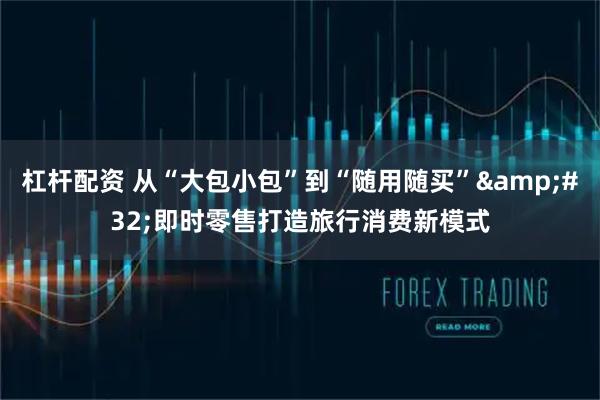 杠杆配资 从“大包小包”到“随用随买” 即时零售打造旅行消费新模式